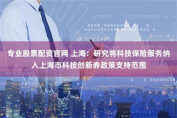 专业股票配资官网 上海：研究将科技保险服务纳入上海市科技创新券政策支持范围