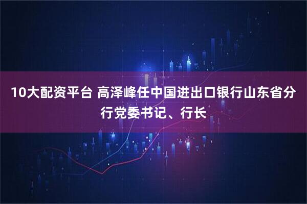 10大配资平台 高泽峰任中国进出口银行山东省分行党委书记、行长
