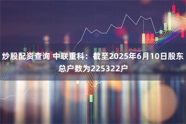 炒股配资查询 中联重科：截至2025年6月10日股东总户数为225322户