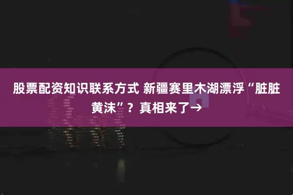 股票配资知识联系方式 新疆赛里木湖漂浮“脏脏黄沫”？真相来了→
