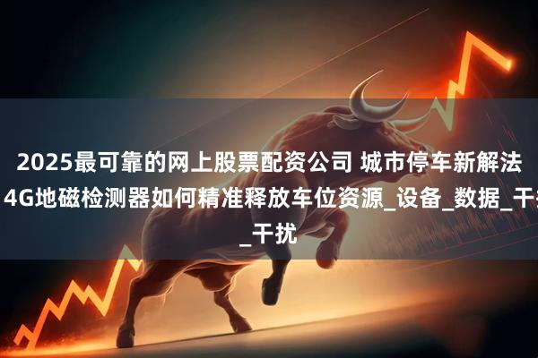 2025最可靠的网上股票配资公司 城市停车新解法：4G地磁检测器如何精准释放车位资源_设备_数据_干扰
