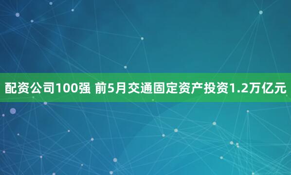 配资公司100强 前5月交通固定资产投资1.2万亿元
