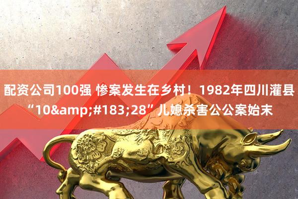 配资公司100强 惨案发生在乡村！1982年四川灌县“10·28”儿媳杀害公公案始末