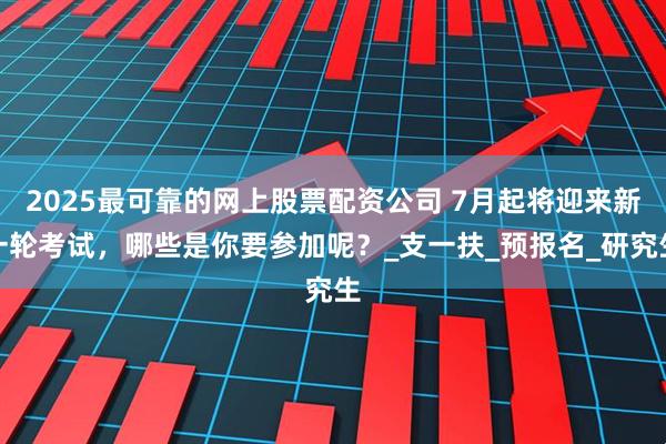 2025最可靠的网上股票配资公司 7月起将迎来新一轮考试，哪些是你要参加呢？_支一扶_预报名_研究生