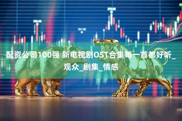 配资公司100强 新电视剧OST合集每一首都好听_观众_剧集_情感