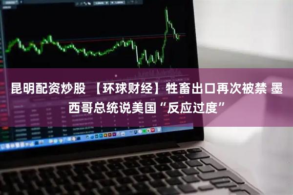 昆明配资炒股 【环球财经】牲畜出口再次被禁 墨西哥总统说美国“反应过度”