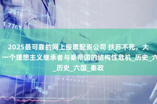 2025最可靠的网上股票配资公司 扶苏不死，大秦不亡：一个理想主义继承者与秦帝国的结构性危机_历史_六国_秦政