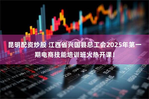 昆明配资炒股 江西省兴国县总工会2025年第一期电商技能培训班火热开课！