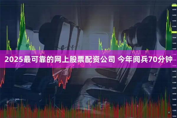 2025最可靠的网上股票配资公司 今年阅兵70分钟