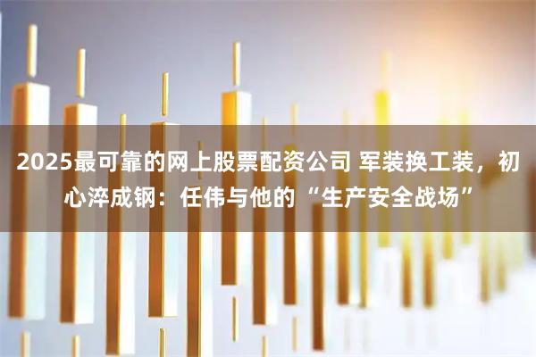 2025最可靠的网上股票配资公司 军装换工装，初心淬成钢：任伟与他的 “生产安全战场”