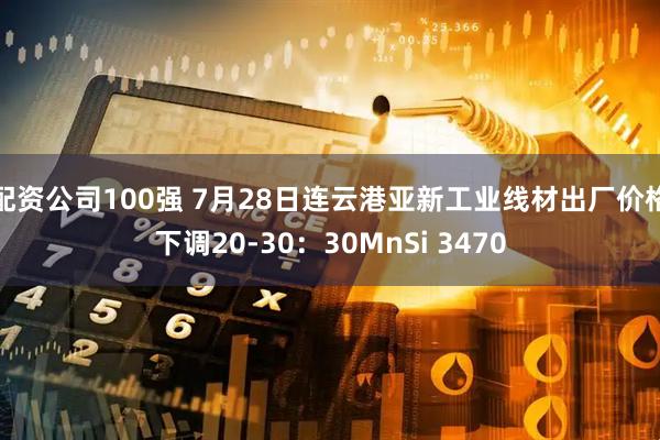 配资公司100强 7月28日连云港亚新工业线材出厂价格下调20-30：30MnSi 3470