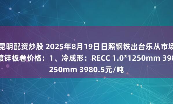 昆明配资炒股 2025年8月19日日照钢铁出台乐从市场冷成形、镀锌板卷价格：1、冷成形：RECC 1.0*1250mm 3980.5元/吨