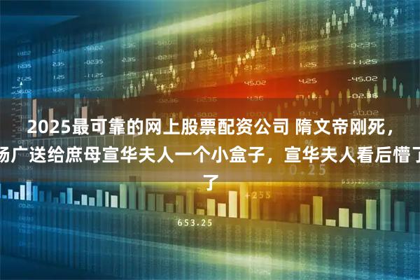 2025最可靠的网上股票配资公司 隋文帝刚死，杨广送给庶母宣华夫人一个小盒子，宣华夫人看后懵了