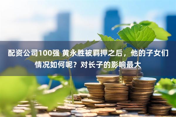 配资公司100强 黄永胜被羁押之后，他的子女们情况如何呢？对长子的影响最大