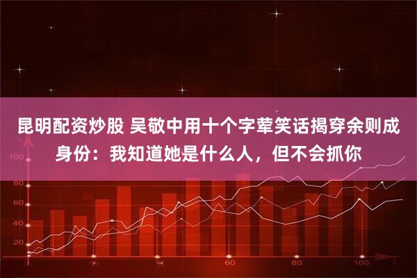 昆明配资炒股 吴敬中用十个字荤笑话揭穿余则成身份：我知道她是什么人，但不会抓你