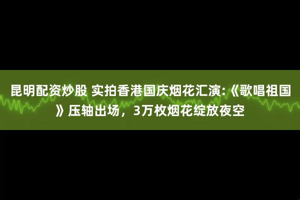 昆明配资炒股 实拍香港国庆烟花汇演:《歌唱祖国》压轴出场，3万枚烟花绽放夜空