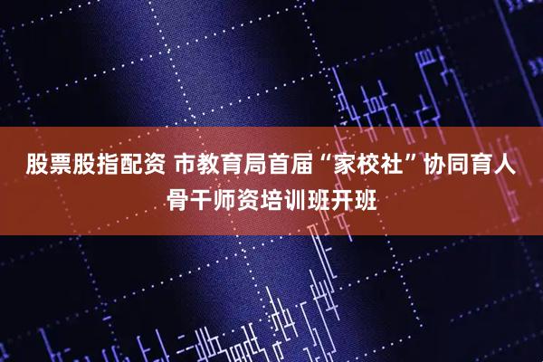 股票股指配资 市教育局首届“家校社”协同育人骨干师资培训班开班