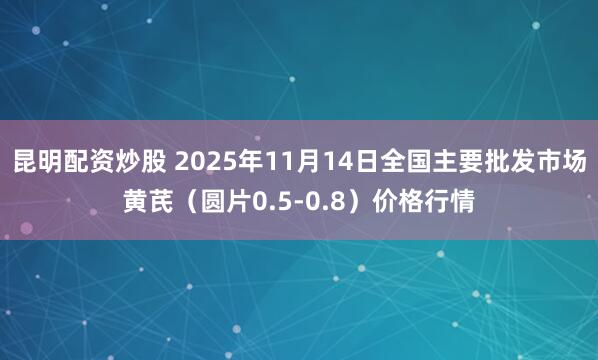昆明配资炒股 2025年11月14日全国主要批发市场黄芪（圆片0.5-0.8）价格行情