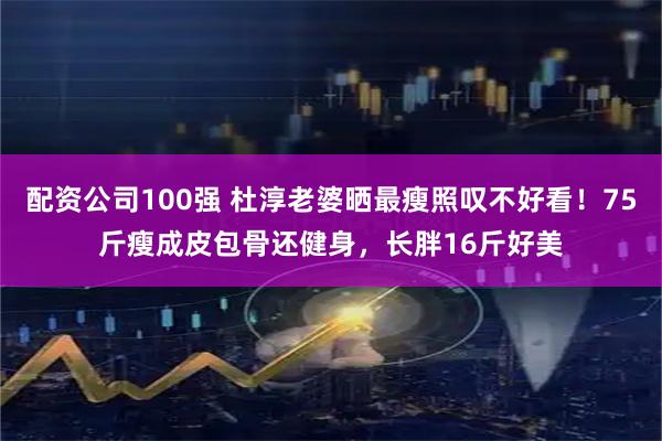 配资公司100强 杜淳老婆晒最瘦照叹不好看！75斤瘦成皮包骨还健身，长胖16斤好美