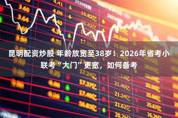 昆明配资炒股 年龄放宽至38岁！2026年省考小联考“大门”更宽，如何备考