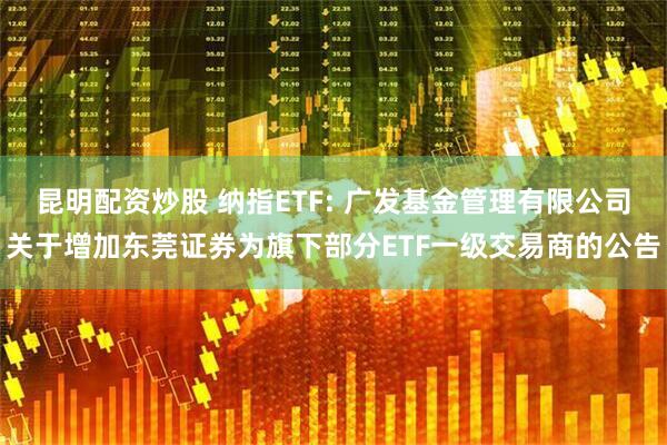 昆明配资炒股 纳指ETF: 广发基金管理有限公司关于增加东莞证券为旗下部分ETF一级交易商的公告