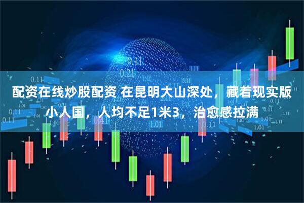 配资在线炒股配资 在昆明大山深处，藏着现实版小人国，人均不足1米3，治愈感拉满