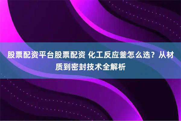 股票配资平台股票配资 化工反应釜怎么选？从材质到密封技术全解析