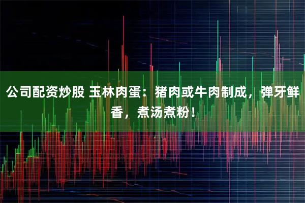 公司配资炒股 玉林肉蛋：猪肉或牛肉制成，弹牙鲜香，煮汤煮粉！