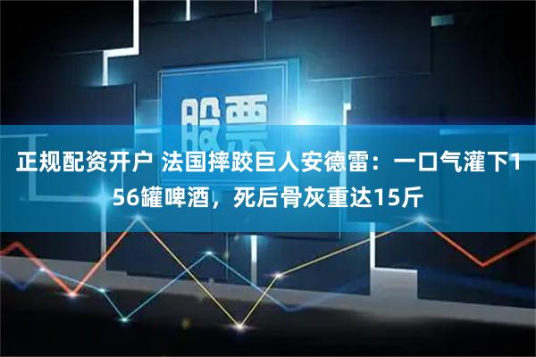 正规配资开户 法国摔跤巨人安德雷：一口气灌下156罐啤酒，死后骨灰重达15斤